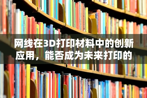 网线在3D打印材料中的创新应用，能否成为未来打印的‘隐形线’？