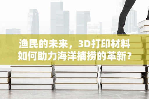 渔民的未来，3D打印材料如何助力海洋捕捞的革新？