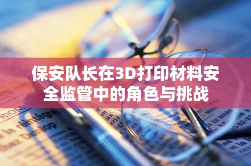 保安队长在3D打印材料安全监管中的角色与挑战