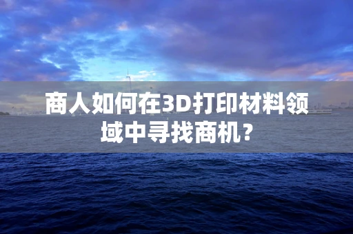 商人如何在3D打印材料领域中寻找商机？