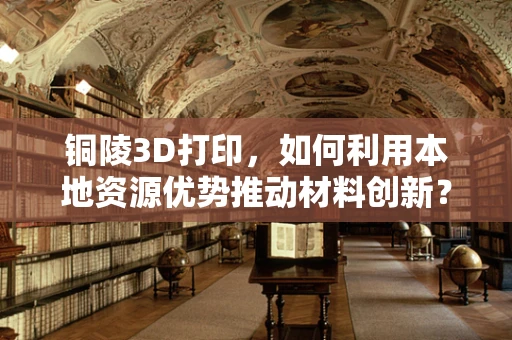 铜陵3D打印，如何利用本地资源优势推动材料创新？