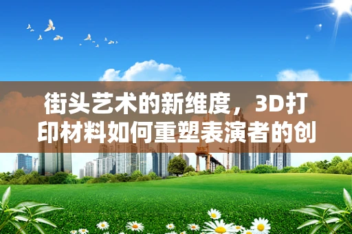 街头艺术的新维度，3D打印材料如何重塑表演者的创意表达？