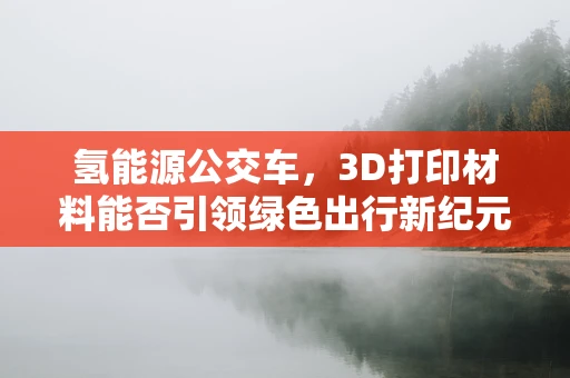 氢能源公交车，3D打印材料能否引领绿色出行新纪元？