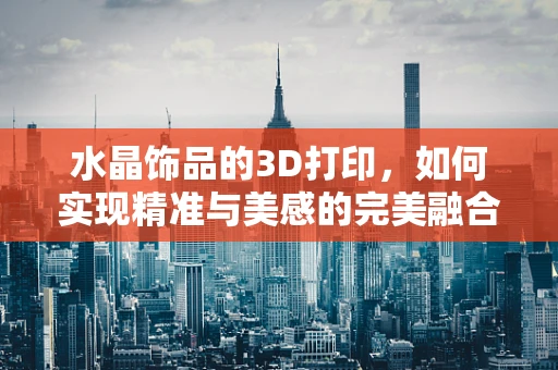 水晶饰品的3D打印，如何实现精准与美感的完美融合？