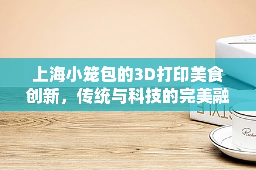 上海小笼包的3D打印美食创新，传统与科技的完美融合？