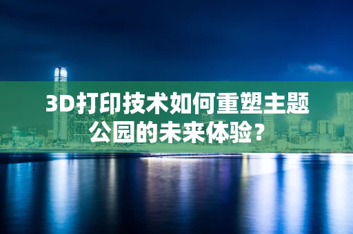 3D打印技术如何重塑主题公园的未来体验？