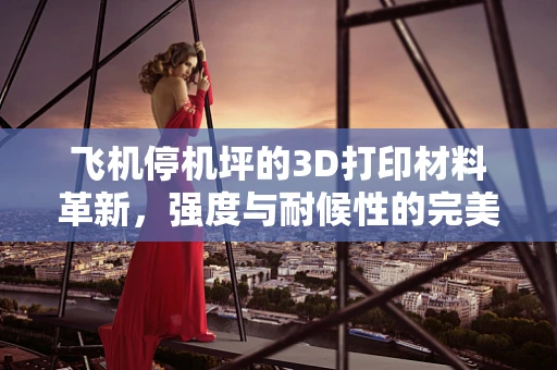 飞机停机坪的3D打印材料革新，强度与耐候性的完美平衡？