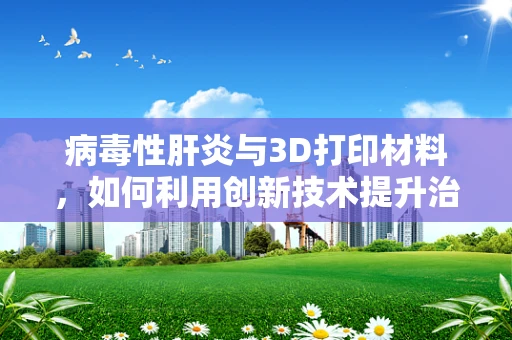 病毒性肝炎与3D打印材料，如何利用创新技术提升治疗效率？
