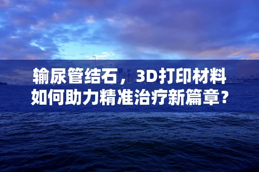 输尿管结石，3D打印材料如何助力精准治疗新篇章？