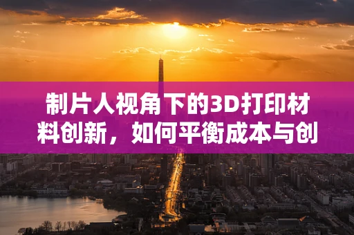 制片人视角下的3D打印材料创新，如何平衡成本与创意？