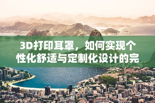 3D打印耳罩，如何实现个性化舒适与定制化设计的完美融合？