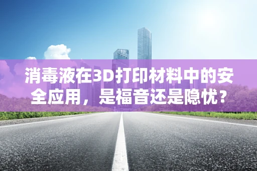 消毒液在3D打印材料中的安全应用，是福音还是隐忧？