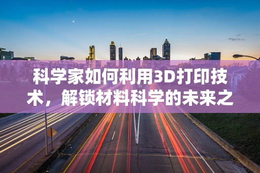 科学家如何利用3D打印技术，解锁材料科学的未来之门？