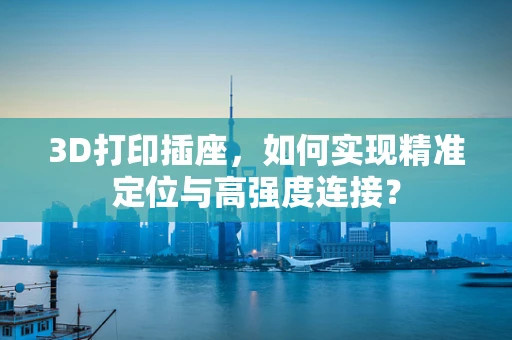 3D打印插座，如何实现精准定位与高强度连接？