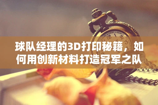 球队经理的3D打印秘籍，如何用创新材料打造冠军之队？