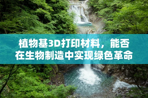 植物基3D打印材料，能否在生物制造中实现绿色革命？