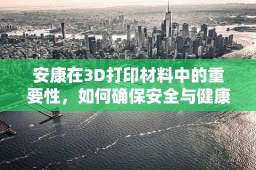 安康在3D打印材料中的重要性，如何确保安全与健康？