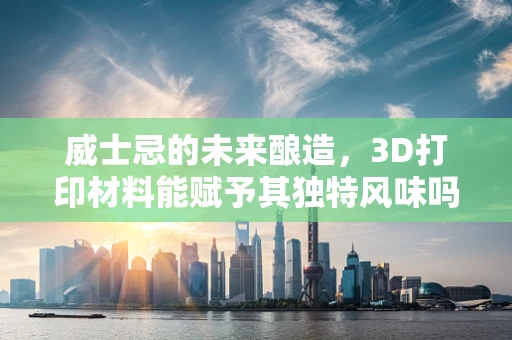 威士忌的未来酿造，3D打印材料能赋予其独特风味吗？