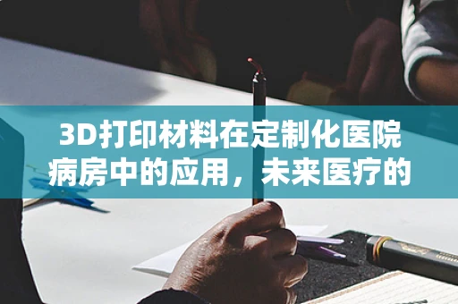 3D打印材料在定制化医院病房中的应用，未来医疗的个性化触点？