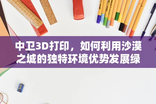 中卫3D打印，如何利用沙漠之城的独特环境优势发展绿色3D打印材料？