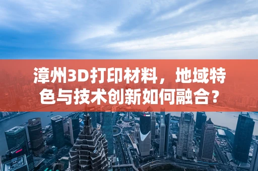 漳州3D打印材料，地域特色与技术创新如何融合？