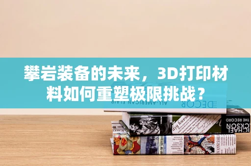 攀岩装备的未来，3D打印材料如何重塑极限挑战？