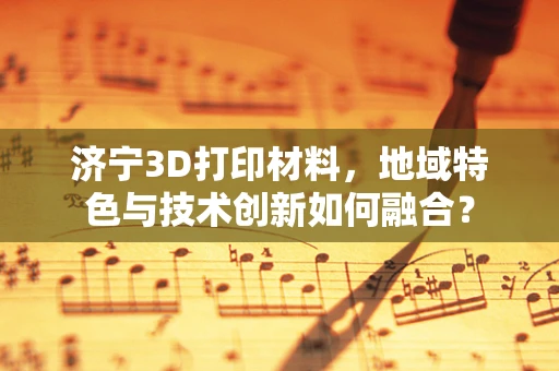 济宁3D打印材料，地域特色与技术创新如何融合？