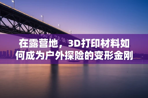 在露营地，3D打印材料如何成为户外探险的变形金刚？