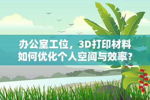 办公室工位，3D打印材料如何优化个人空间与效率？