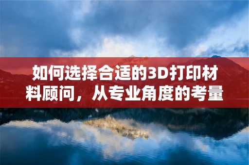 如何选择合适的3D打印材料顾问，从专业角度的考量
