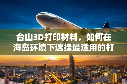 台山3D打印材料，如何在海岛环境下选择最适用的打印材料？