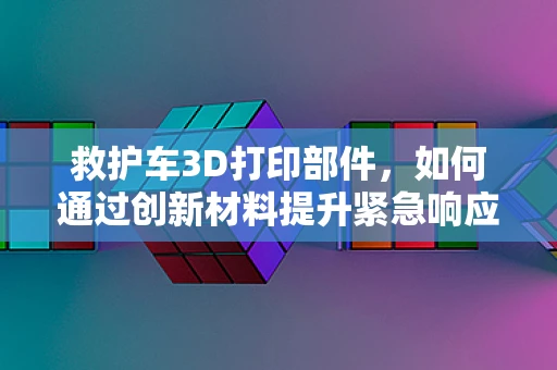救护车3D打印部件，如何通过创新材料提升紧急响应速度？
