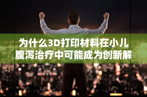 为什么3D打印材料在小儿腹泻治疗中可能成为创新解决方案？