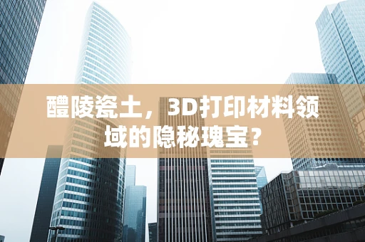 醴陵瓷土，3D打印材料领域的隐秘瑰宝？