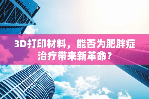 3D打印材料，能否为肥胖症治疗带来新革命？