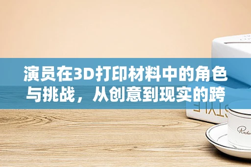 演员在3D打印材料中的角色与挑战，从创意到现实的跨越