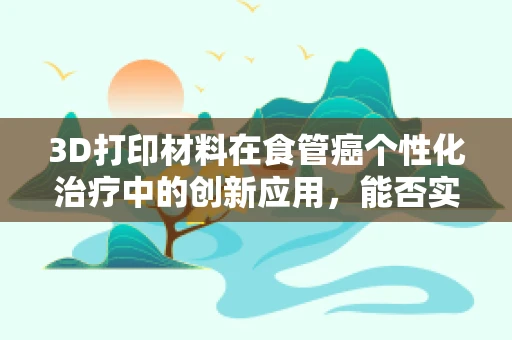 3D打印材料在食管癌个性化治疗中的创新应用，能否实现精准医疗的飞跃？