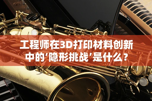 工程师在3D打印材料创新中的‘隐形挑战’是什么？