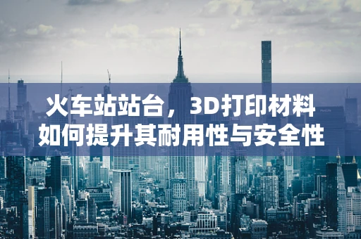 火车站站台，3D打印材料如何提升其耐用性与安全性？