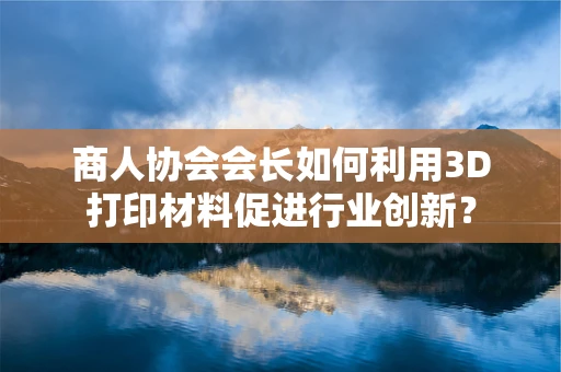 商人协会会长如何利用3D打印材料促进行业创新？