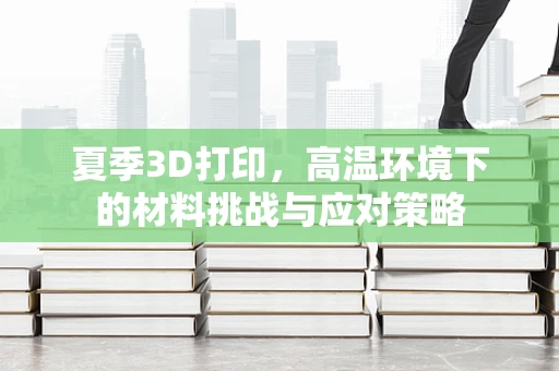 夏季3D打印，高温环境下的材料挑战与应对策略