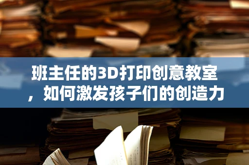 班主任的3D打印创意教室，如何激发孩子们的创造力与团队协作？