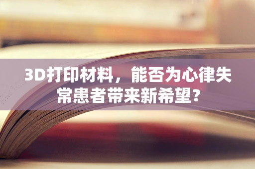 3D打印材料，能否为心律失常患者带来新希望？