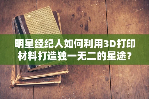 明星经纪人如何利用3D打印材料打造独一无二的星途？