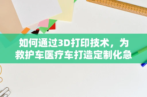 如何通过3D打印技术，为救护车医疗车打造定制化急救装备？