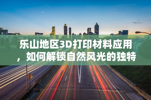 乐山地区3D打印材料应用，如何解锁自然风光的独特魅力？