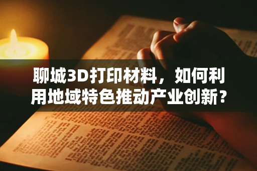 聊城3D打印材料，如何利用地域特色推动产业创新？