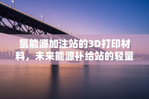 氢能源加注站的3D打印材料，未来能源补给站的轻量化与耐用性挑战？