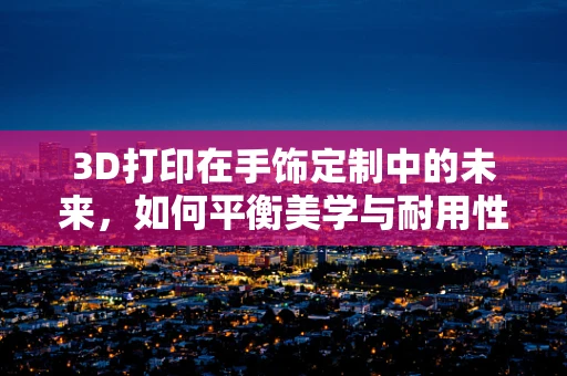 3D打印在手饰定制中的未来，如何平衡美学与耐用性？