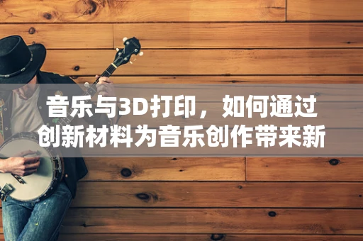 音乐与3D打印，如何通过创新材料为音乐创作带来新维度？